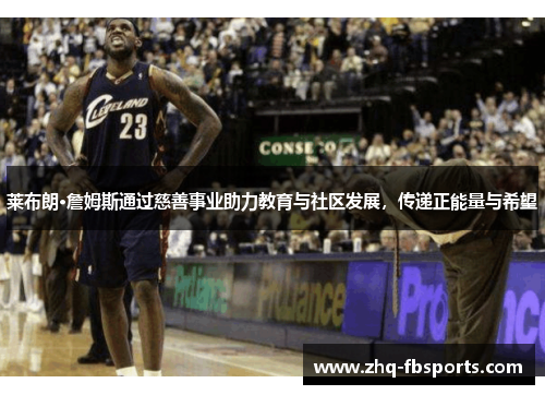 莱布朗·詹姆斯通过慈善事业助力教育与社区发展，传递正能量与希望