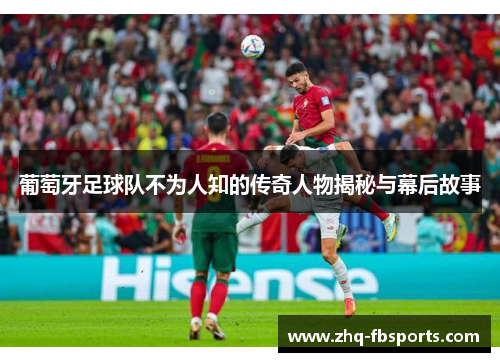 葡萄牙足球队不为人知的传奇人物揭秘与幕后故事 葡萄牙足球队不为人知的传奇人物揭秘与幕后故事