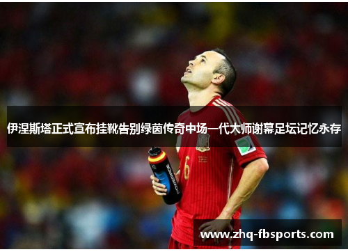 伊涅斯塔正式宣布挂靴告别绿茵传奇中场一代大师谢幕足坛记忆永存