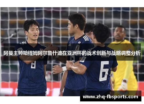 阿曼主帅哈提姆阿尔鲁什迪在亚洲杯的战术创新与战略调整分析 阿曼主帅哈提姆阿尔鲁什迪在亚洲杯的战术创新与战略调整分析